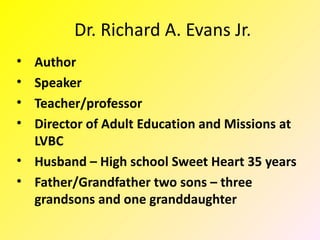 Dr. Richard A. Evans Jr.
• Author
• Speaker
• Teacher/professor
• Director of Adult Education and Missions at
  LVBC
• Husband – High school Sweet Heart 35 years
• Father/Grandfather two sons – three
  grandsons and one granddaughter
 