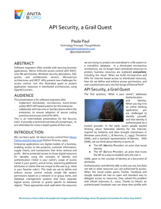 API Security, a Grail Quest
Paula Paul
Technology Principal, ThoughtWorks
ppaul@thoughtworks.com
@paulapaultweets
ABSTRACT
Software engineers often wrestle with securing business
applications. We've enforced access control with RACF,
Unix file permissions, Windows security descriptors, SQL
grants, and entitlements servers. Microservice
architectures and REST APIs present new challenges for
access control. Join this illustrated quest to protect
application resources in distributed architectures, using
OpenID Connect.
AUDIENCE
This presentation is for software engineers who:
- implement distributed, microservice, event-driven
and/or REST API based systems for the enterprise.
- collaborate with Security or SecOps teams within the
enterprise, to ensure adoption of secure coding
practices and access control for APIs.
This is an Intermediate presentation for the Security
track. It provides a technical overview of a broad topic, to
arm attendees for more in depth quests of their own.
INTRODUCTION
We can learn quite bit about access control from ​Monty
Python and the Holy Grail​ (Python Pictures, 1991).
Enterprise applications are digital models of a business,
enabling access to the products, customer information,
supply chains, and transactions that drive revenue and
profit. We’ve protected access to those digital resources
for decades using the concepts of identity and
authentication (‘what is your name’), scope of access
(‘what is your quest’), and at times, examining additional
attributes or ​claims that are unique to the user (e.g. ‘what
is your favorite color’). The tools we use to define and
enforce access control include simple file system
permissions based on a network id or group name, and
database management systems that have separate
logical access controls or grants specific to database
objects. These approaches work well when the resources
we are trying to protect are centralized in a file system or
a monolithic database. In a distributed microservice
architecture, we no longer have centralized resources to
protect; business resources are scattered ​everywhere​,
including the cloud. When we build microservices and
APIs for Internet based access to distributed resources,
how do we define and enforce access permissions, and
cast unauthorized users into the Gorge of Eternal Peril?
API Security, a Grail Quest
The first question, ‘What is your name?’, addresses
Authentication
and Identity.
When you log in to
an online banking
application, you
are challenged to
identify yourself,
and that identity is
authenticated by a
trusted provider. In the early 2000’s people started
thinking about federated identity for the Internet,
inspired by kerberos and later brought mainstream in
Windows 2000 (Kohl, J., & Neumon, C., 1993). This led to
SAML, and a standard representation of Identity. With
SAML, we can think about identity in terms of:
● The IdP (​Id​entity ​P​rovider): an actor that issues
identity
● The SP (​S​ervice ​P​rovider): an actor that trusts
the IdP as a way to establish who the user is
SAML gave us the concept of identity as a document of
attributes.
Authentication and Identity tells us who you are, but does
not tell us what resources you are authorized to access.
When the social media giants Twitter, Facebook and
Google realized we had no open and standard way to
delegate access to resources, they solved this problem
with OAuth (Hammer, E., 2007). Thanks to OAuth, an
authenticated Facebook user can share their profile with
We envision a future where the people who imagine and build technology mirror the people and societies for whom they build it.
 