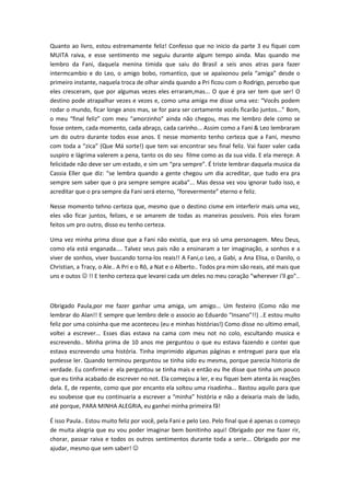 Quanto ao livro, estou estremamente feliz! Confesso que no inicio da parte 3 eu fiquei com
MUITA raiva, e esse sentimento me seguiu durante algum tempo ainda. Mas quando me
lembro da Fani, daquela menina timida que saiu do Brasil a seis anos atras para fazer
intermcambio e do Leo, o amigo bobo, romantico, que se apaixonou pela “amiga” desde o
primeiro instante, naquela troca de olhar ainda quando a Pri ficou com o Rodrigo, percebo que
eles cresceram, que por algumas vezes eles erraram,mas... O que é pra ser tem que ser! O
destino pode atrapalhar vezes e vezes e, como uma amiga me disse uma vez: “Vocês podem
rodar o mundo, ficar longe anos mas, se for para ser certamente vocês ficarão juntos...” Bom,
o meu “final feliz” com meu “amorzinho” ainda não chegou, mas me lembro dele como se
fosse ontem, cada momento, cada abraço, cada carinho... Assim como a Fani & Leo lembraram
um do outro durante todos esse anos. E nesse momento tenho certeza que a Fani, mesmo
com toda a “zica” (Que Má sorte!) que tem vai encontrar seu final feliz. Vai fazer valer cada
suspiro e lágrima valerem a pena, tanto os do seu filme como as da sua vida. E ela mereçe. A
felicidade não deve ser um estado, e sim um “pra sempre”. É triste lembrar daquela musica da
Cassia Eller que diz: “se lembra quando a gente chegou um dia acreditar, que tudo era pra
sempre sem saber que o pra sempre sempre acaba”... Mas dessa vez vou ignorar tudo isso, e
acreditar que o pra sempre da Fani será eterno, “forevermente” eterno e feliz.

Nesse momento tehno certeza que, mesmo que o destino cisme em interferir mais uma vez,
eles vão ficar juntos, felizes, e se amarem de todas as maneiras possíveis. Pois eles foram
feitos um pro outro, disso eu tenho certeza.

Uma vez minha prima disse que a Fani não existia, que era só uma personagem. Meu Deus,
como ela está enganada.... Talvez seus pais não a ensinaram a ter imaginação, a sonhos e a
viver de sonhos, viver buscando torna-los reais!! A Fani,o Leo, a Gabi, a Ana Elisa, o Danilo, o
Christian, a Tracy, o Ale.. A Pri e o Rô, a Nat e o Alberto.. Todos pra mim são reais, até mais que
uns e outos  !! E tenho certeza que levarei cada um deles no meu coração “wherever i’ll go”..



Obrigado Paula,por me fazer ganhar uma amiga, um amigo... Um festeiro (Como não me
lembrar do Alan!! E sempre que lembro dele o associo ao Eduardo “Insano”!!) ..E estou muito
feliz por uma coisinha que me aconteceu (eu e minhas histórias!) Como disse no ultimo email,
voltei a escrever... Esses dias estava na cama com meu not no colo, escultando musica e
escrevendo.. Minha prima de 10 anos me perguntou o que eu estava fazendo e contei que
estava escrevendo uma história. Tinha imprimido algumas páginas e entreguei para que ela
pudesse ler. Quando terminou perguntou se tinha sido eu mesma, porque parecia historia de
verdade. Eu confirmei e ela perguntou se tinha mais e então eu lhe disse que tinha um pouco
que eu tinha acabado de escrever no not. Ela começou a ler, e eu fiquei bem atenta às reações
dela. E, de repente, como que por encanto ela soltou uma risadinha... Bastou aquilo para que
eu soubesse que eu continuaria a escrever a “minha” história e não a deixaria mais de lado,
até porque, PARA MINHA ALEGRIA, eu ganhei minha primeira fã!

É isso Paula.. Estou muito feliz por você, pela Fani e pelo Leo. Pelo final que é apenas o começo
de muita alegria que eu vou poder imaginar bem bonitinho aqui! Obrigado por me fazer rir,
chorar, passar raiva e todos os outros sentimentos durante toda a serie... Obrigado por me
ajudar, mesmo que sem saber! 
 