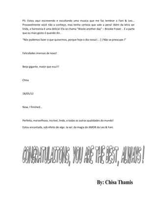 PS: Estou aqui escrevendo e escultando uma musica que me faz lembrar a Fani & Leo...
Provavelmente você não a conheçe, mas tenho certeza que vale a pena! Além da letra ser
linda, a harmonia é uma delícia! Ela se chama “Waste another day” – Brooke Fraser .. E a parte
que eu mais gosto é quando diz..

“Nós podemos fazer o que quisermos, porque hoje o dia nosso!... * + Não se preocupe.!”



Felicidades imensas de novo!



Beijo gigante, maior que euu!!!



Chisa



18/05/12



Now, I finished...



Perfeito, maravilhoso, incrível, lindo, e todas as outras qualidades do mundo!

Estou encantada, sob efeito de algo. Ja sei: da magia do AMOR da Leo & Fani.
 