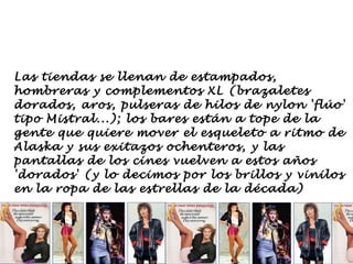 Las tiendas se llenan de estampados,
hombreras y complementos XL (brazaletes
dorados, aros, pulseras de hilos de nylon 'flúo'
tipo Mistral...); los bares están a tope de la
gente que quiere mover el esqueleto a ritmo de
Alaska y sus exitazos ochenteros, y las
pantallas de los cines vuelven a estos años
'dorados' (y lo decimos por los brillos y vinilos
en la ropa de las estrellas de la década)
 