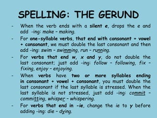 SPELLING: THE GERUND
- When the verb ends with a silent e, drops the e and
add -ing: make – making.
- For one-syllable verbs, that end with consonant + vowel
+ consonant, we must double the last consonant and then
add -ing: swim – swimming, run – running.
- For verbs that end w, x and y, do not double the
last consonant; just add -ing: follow – following, fix –
fixing, enjoy – enjoying.
- When verbs have two or more syllables ending
in consonant + vowel + consonant, you must double the
last consonant if the last syllable is stressed. When the
last syllable is not stressed, just add -ing: commit –
committing, whisper – whispering.
- For verbs that end in -ie, change the ie to y before
adding -ing: die – dying.
 