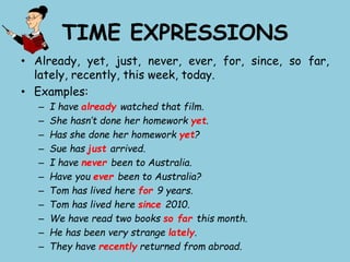 TIME EXPRESSIONS
• Already, yet, just, never, ever, for, since, so far,
lately, recently, this week, today.
• Examples:
– I have already watched that film.
– She hasn’t done her homework yet.
– Has she done her homework yet?
– Sue has just arrived.
– I have never been to Australia.
– Have you ever been to Australia?
– Tom has lived here for 9 years.
– Tom has lived here since 2010.
– We have read two books so far this month.
– He has been very strange lately.
– They have recently returned from abroad.
 