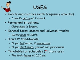 USES
• Habits and routines (with frequency adverbs).
– I usually get up at 7 o’clock.
• Permanent situations.
– Claire lives in Boston.
• General facts, states and universal truths.
– Water boils at 100ºC.
• 0 and 1st Conditionals.
– If you boil water, it evaporates.
– If you don’t study, you will fail your exams.
• Timetables or schedules (*Future use).
– The train leaves at 5.35 pm.
 