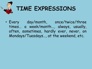TIME EXPRESSIONS
• Every day/month, once/twice/three
times… a week/month…, always, usually,
often, sometimes, hardly ever, never, on
Mondays/Tuesdays…, at the weekend, etc.
 