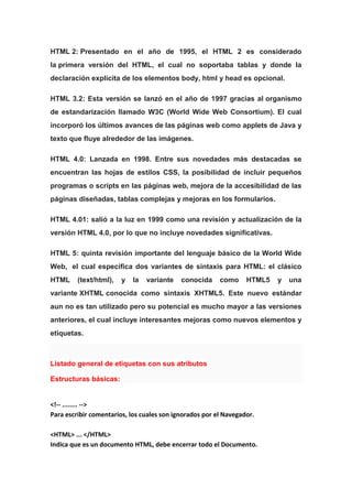 HTML 2: Presentado en el año de 1995, el HTML 2 es considerado
la primera versión del HTML, el cual no soportaba tablas y donde la
declaración explícita de los elementos body, html y head es opcional.
HTML 3.2: Esta versión se lanzó en el año de 1997 gracias al organismo
de estandarización llamado W3C (World Wide Web Consortium). El cual
incorporó los últimos avances de las páginas web como applets de Java y
texto que fluye alrededor de las imágenes.
HTML 4.0: Lanzada en 1998. Entre sus novedades más destacadas se
encuentran las hojas de estilos CSS, la posibilidad de incluir pequeños
programas o scripts en las páginas web, mejora de la accesibilidad de las
páginas diseñadas, tablas complejas y mejoras en los formularios.
HTML 4.01: salió a la luz en 1999 como una revisión y actualización de la
versión HTML 4.0, por lo que no incluye novedades significativas.
HTML 5: quinta revisión importante del lenguaje básico de la World Wide
Web, el cual especifica dos variantes de sintaxis para HTML: el clásico
HTML (text/html), y la variante conocida como HTML5 y una
variante XHTML conocida como sintaxis XHTML5. Este nuevo estándar
aun no es tan utilizado pero su potencial es mucho mayor a las versiones
anteriores, el cual incluye interesantes mejoras como nuevos elementos y
etiquetas.
Listado general de etiquetas con sus atributos
Estructuras básicas:
<!-- ........ -->
Para escribir comentarios, los cuales son ignorados por el Navegador.
<HTML> ... </HTML>
Indica que es un documento HTML, debe encerrar todo el Documento.
 