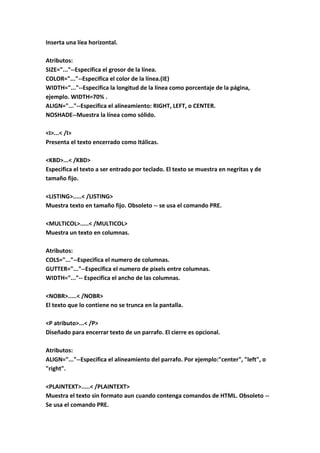 Inserta una líea horizontal.
Atributos:
SIZE="..."--Especifica el grosor de la línea.
COLOR="..."--Especifica el color de la línea.(IE)
WIDTH="..."--Especifica la longitud de la línea como porcentaje de la página,
ejemplo. WIDTH=70% .
ALIGN="..."--Especifica el alineamiento: RIGHT, LEFT, o CENTER.
NOSHADE--Muestra la línea como sólido.
<I>...< /I>
Presenta el texto encerrado como Itálicas.
<KBD>...< /KBD>
Especifica el texto a ser entrado por teclado. El texto se muestra en negritas y de
tamaño fijo.
<LISTING>.....< /LISTING>
Muestra texto en tamaño fijo. Obsoleto -- se usa el comando PRE.
<MULTICOL>.....< /MULTICOL>
Muestra un texto en columnas.
Atributos:
COLS="..."--Especifica el numero de columnas.
GUTTER="..."--Especifica el numero de pixels entre columnas.
WIDTH="..."-- Especifica el ancho de las columnas.
<NOBR>.....< /NOBR>
El texto que lo contiene no se trunca en la pantalla.
<P atributo>...< /P>
Diseñado para encerrar texto de un parrafo. El cierre es opcional.
Atributos:
ALIGN="..."--Especifica el alineamiento del parrafo. Por ejemplo:"center", "left", o
"right".
<PLAINTEXT>.....< /PLAINTEXT>
Muestra el texto sin formato aun cuando contenga comandos de HTML. Obsoleto --
Se usa el comando PRE.
 