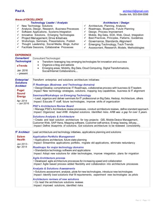 Paul A - Page 1/3
Paul A. architect3@gmail.com
Seattle WA. 503-504-5598
Areas of EXCELLENCE
Technology Leader / Analysis
 New Technology Solutions
 Analysis, Design, Research, Business Processes
 Software Applications, Systems Integration
 Innovative Solutions, Emerging Technologies
 Project Management, Drive Initiatives
 Workshops, Seminars, Presentations, Publish
 Thought Leadership, Social Media, Blogs, Author
 Facilitate Sessions, Collaborative Processes
Architecture / Design
 Architecture, Planning, Analysis
 Roadmaps, Blueprints, Future Planning
 Design, Process Improvement
 Mobile, Big Data, SOA, Web, Cloud, Integration
 Best Practices, Principles, Patterns, Guidelines
 Governance, Standards, Alignment
 Emerging Technology, Tech Trends
 Assessment, Research, Models, Methodologies
EXPERIENCE
Consultant/
Technologist
eTrends
Jan 2016
– present
Consultant/Technologist
 Transform leveraging key emerging technologies for innovation and success
 Organize a blog and website
 Emerging areas: Mobility, Big Data, Cloud Computing, Digital Transformations,
Social/Internet Collaborations,...
Enterprise/
Solutions
Architect
Puget
Sound
Energy
Apr 2014
– Jan 2016
Transform enterprise and solutions architecture initiatives:
IT Roadmaps (Business and Technology domains)
• Design/Develop comprehensive IT Roadmaps, collaborative process with business & IT leaders
Impact: New technology strategies, solutions, mapping key capabilities, business & IT alignment
Seminars/Workshops on Emerging Technology
• Lead, organize and deliver seminars for IT professional on Big Data, Hadoop, Architecture, others
Impact: Educate IT staff, future technologies, improve skills of organization
PSE’s Architecture Review Board
• Manage PSE's Architecture review processes, conduct architecture reviews, define standard approach.
Impact: Organized, lead ARB. Adopted solutions. Identified risks. ARB was a gap for over 5 years.
Solutions Analysis & Architecture
• Create and lead solution architecture for key projects: GIS, Mobile Device Management,
Customer Web, SAP Hana, Mapping software, Customer self service, Energy leasing, bill pay,…
Impact: Define blueprints of solutions. Got solutions architecture to be reviewed consistently.
IT Architect
Salem
Health
Jan 2013 -
Apr 2014
Lead architecture and technology initiatives, applications planning and solutions:
Application Portfolio Management
• Applications architecture, future state planning
Impact: Streamline applications portfolio, migrate old applications, eliminate redundancy
Roadmaps for major technology domains
• Standardize technology software and applications
Impact: Adopt new solutions for older technologies, improve integration, plans for migration
Agile Architecture process
• Developed agile architecture processes for increasing speed and collaboration
Impact: Agile based process added flexibility and collaboration into architecture processes
Analysis & Solutions Assessments
• Solutions assessment, analysis, pilots for new technologies, introduce new technologies
Impact: Identify best solutions that fit requirements, experiment new technologies as pilots
Architecture reviews of new solutions
• Co lead the architecture solutions reviews
Impact: improved solutions, identified risks
 