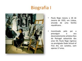 Biografia I
• Paula Rego nasceu a 26 de
Janeiro de 1935, em Lisboa,
oriunda de uma família
republicana .
• Incentivada pelo pai a
prosseguir o seu
desenvolvimento artístico fora
do Portugal salazarista dos
anos 50, Paula Rego ingressa
na prestigiada Slade School of
Fine Art, em Londres, com
apenas 17 anos.
 