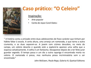 Caso prático: “O Celeiro”
Inspiração:
• Arte popular
• Conto de Joyce Carol Oates:
“ A história conta a amizade entre duas adolescentes de fraco carácter que tinham por
hábito faltar à escola. A certa altura, uma arranja um namorado, o que torna a outra
ciumenta, e as duas separam-se. A jovem com ciúmes descobre, no meio do
campo, um celeiro deserto e quando está a explorá-lo aparece uma velha que a
espanca selvaticamente. A velha é um fantasma. Desaparece depois de a ter feito jurar
guardar segredo. O tempo passa e um dia a outra rapariga é encontrada morta no
celeiro. O namorado é preso, mas nenhuma prova incriminatória vem a ser
encontrada.”
John McEwen, Paula Rego, Galeria III, Quetzal Editores
 