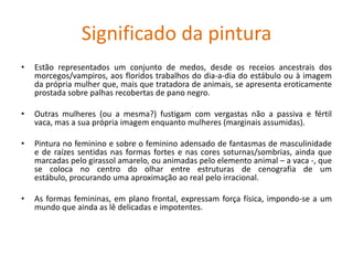 Significado da pintura
• Estão representados um conjunto de medos, desde os receios ancestrais dos
morcegos/vampiros, aos floridos trabalhos do dia-a-dia do estábulo ou à imagem
da própria mulher que, mais que tratadora de animais, se apresenta eroticamente
prostada sobre palhas recobertas de pano negro.
• Outras mulheres (ou a mesma?) fustigam com vergastas não a passiva e fértil
vaca, mas a sua própria imagem enquanto mulheres (marginais assumidas).
• Pintura no feminino e sobre o feminino adensado de fantasmas de masculinidade
e de raízes sentidas nas formas fortes e nas cores soturnas/sombrias, ainda que
marcadas pelo girassol amarelo, ou animadas pelo elemento animal – a vaca -, que
se coloca no centro do olhar entre estruturas de cenografia de um
estábulo, procurando uma aproximação ao real pelo irracional.
• As formas femininas, em plano frontal, expressam força física, impondo-se a um
mundo que ainda as lê delicadas e impotentes.
 