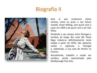 Biografia II
• Será aí que conhecerá vários
artistas, entre os quais o seu futuro
marido, Victor Willing, com quem vem a
casar em 1959 e de quem vem a ter três
filhos.
• Dividindo o seu tempo entre Portugal e
Londres ao longo dos anos 60, Paula
Rego instala-se definitivamente nesta
cidade a partir de 1976, não obstante
visitas e regressos a Portugal
e, sobretudo, à sua casa de família na
Ericeira.
• Actualmente, trabalha e reside em
Londres, sendo representada pela
Marlborough Fine Arts.
 