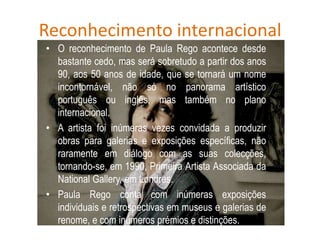 Reconhecimento internacional
• O reconhecimento de Paula Rego acontece desde
bastante cedo, mas será sobretudo a partir dos anos
90, aos 50 anos de idade, que se tornará um nome
incontornável, não só no panorama artístico
português ou inglês, mas também no plano
internacional.
• A artista foi inúmeras vezes convidada a produzir
obras para galerias e exposições específicas, não
raramente em diálogo com as suas colecções,
tornando-se, em 1990, Primeira Artista Associada da
National Gallery, em Londres.
• Paula Rego conta com inúmeras exposições
individuais e retrospectivas em museus e galerias de
renome, e com inúmeros prémios e distinções.
 