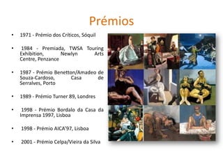 Prémios
• 1971 - Prémio dos Críticos, Sóquil
• 1984 - Premiada, TWSA Touring
Exhibition, Newlyn Arts
Centre, Penzance
• 1987 - Prémio Benetton/Amadeo de
Souza-Cardoso, Casa de
Serralves, Porto
• 1989 - Prémio Turner 89, Londres
• 1998 - Prémio Bordalo da Casa da
Imprensa 1997, Lisboa
• 1998 - Prémio AICA’97, Lisboa
• 2001 - Prémio Celpa/Vieira da Silva
 
