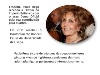 Em2010, Paula Rego
recebeu a Ordem do
Império Britânico com
o grau Dama Oficial
pela sua contribuição
para as artes.
Paula Rego é considerada uma das quatro melhores
pintoras vivas de Inglaterra, sendo uma das mais
aclamadas figuras portuguesas internacionalmente.
Em 2011 recebeu o
Doutoramento Honoris
Causa da Universidade
de Lisboa.
 
