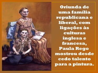 Oriunda de
uma família
republicana e
liberal, com
ligações às
culturas
inglesa e
francesa,
Paula Rego
mostrou desde
cedo talento
para a pintura.
 