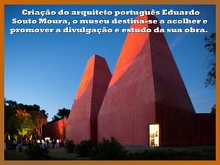 Criação do arquiteto português EduardoCriação do arquiteto português Eduardo
Souto Moura, o museu destina-se a acolher eSouto Moura, o museu destina-se a acolher e
promover a divulgação e estudo da sua obra.promover a divulgação e estudo da sua obra.
 