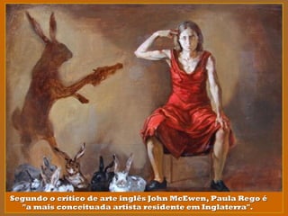 Segundo o crítico de arte inglês John McEwen, Paula Rego éSegundo o crítico de arte inglês John McEwen, Paula Rego é
"a mais conceituada artista residente em Inglaterra"."a mais conceituada artista residente em Inglaterra".
 