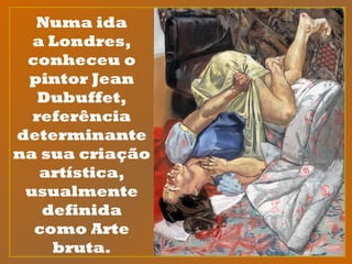 Numa ida
a Londres,
conheceu o
pintor Jean
Dubuffet,
referência
determinante
na sua criação
artística,
usualmente
definida
como Arte
bruta.
 