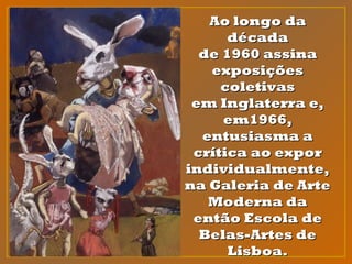 Ao longo daAo longo da
décadadécada
de 1960 assinade 1960 assina
exposiçõesexposições
coletivascoletivas
em Inglaterra e,em Inglaterra e,
em1966,em1966,
entusiasma aentusiasma a
crítica ao exporcrítica ao expor
individualmente,individualmente,
na Galeria de Artena Galeria de Arte
Moderna daModerna da
então Escola deentão Escola de
Belas-Artes deBelas-Artes de
Lisboa.Lisboa.
 