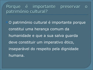 O património cultural é importante porque constitui uma herança comum da humanidade e que a sua salva guarda  deve constituir um imperativo ético, inseparável do respeito pela dignidade humana. 