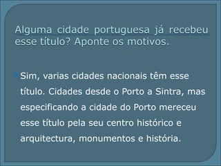 Sim, varias cidades nacionais têm esse título. Cidades desde o Porto a Sintra, mas especificando a cidade do Porto mereceu esse título pela seu centro histórico e arquitectura, monumentos e história. 