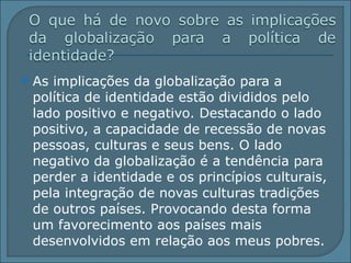 As implicações da globalização para a política de identidade estão divididos pelo lado positivo e negativo. Destacando o lado positivo, a capacidade de recessão de novas pessoas, culturas e seus bens. O lado negativo da globalização é a tendência para perder a identidade e os princípios culturais, pela integração de novas culturas tradições de outros países. Provocando desta forma um favorecimento aos países mais desenvolvidos em relação aos meus pobres.  