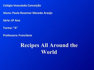 Colégio Imaculada Conceição Aluna: Paula Rosemar Macedo Araújo Série: 6º Ano Turma: “A” Professora: Francilene Recipes All Around the World 