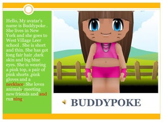 Hello, My avatar's
name is Buddypoke .
She lives in New
York and she goes to
West Village Leer
school . She is short
and thin. She has got
long fair hair ,dark
skin and big blue
eyes. She is wearing
a pink top, a pair of
pink shorts ,pink
gloves and a
necklace. She loves
animals, meeting
new friends and and
running.

BUDDYPOKE

 