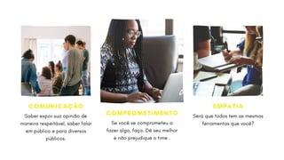 COMUNICAÇÃO
Saber expor sua opinião de
maneira respeitável, saber falar
em público e para diversos
públicos.
COMPROMETIMENTO
Se você se comprometeu a
fazer algo, faça. Dê seu melhor
e não prejudique o time .
EMPATIA
Será que todos tem as mesmas
ferramentas que você?
 