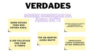 O SER FULLSTACK
VEM COM
O TEMPO
QUEM ESTUDA
TUDO NÃO
ESTUDA NADA.
TER UM MENTOR
AJUDA MUITO
EXISTEM COISAS QUE VOCÊ SÓ
VAI ENTENDER COM A
EXPERIÊNCIA DO DIA A DIA
ESPECIALISTA
É MAIS VALORIZADO
DO QUE GENERALISTA
SOBRE COMEÇAR NA
SOBRE COMEÇAR NA
ÁREA DE TI
ÁREA DE TI
VERDADES
 