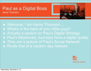 Paul as a Digital Boss
Aaron Thomson

●
●
●
●
●
●

Welcome, I am Aaron Thomson…
What’s in the back of your bible guys?
Actually a section on Paul’s Digital Strategy
Paul’s Missionary Journeys have a digital quality
They are a picture of Paul’s Social Network
Rivals that of a modern day network

Wednesday, November 6, 13

 