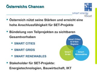 Österreichs Chancen


 Österreich nützt seine Stärken und erreicht eine
 hohe Anschlussfähigkeit für SET-Projekte

 Bündelung von Teilprojekten zu sichtbaren
 Gesamtvorhaben
    SMART CITIES
    SMART GRIDS
    SMART RENEWABLES
 Stakeholder für SET-Projekte:
 Energietechnologien, Bauwirtschaft, IKT
 