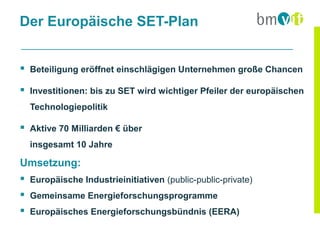 Der Europäische SET-Plan


 Beteiligung eröffnet einschlägigen Unternehmen große Chancen

 Investitionen: bis zu SET wird wichtiger Pfeiler der europäischen
  Technologiepolitik

 Aktive 70 Milliarden € über
  insgesamt 10 Jahre

Umsetzung:
 Europäische Industrieinitiativen (public-public-private)
 Gemeinsame Energieforschungsprogramme
 Europäisches Energieforschungsbündnis (EERA)
 