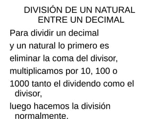 DIVISIÓN DE UN NATURAL
ENTRE UN DECIMAL
Para dividir un decimal
y un natural lo primero es
eliminar la coma del divisor,
multiplicamos por 10, 100 o
1000 tanto el dividendo como el
divisor,
luego hacemos la división
normalmente.
 