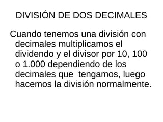 DIVISIÓN DE DOS DECIMALES
Cuando tenemos una división con
decimales multiplicamos el
dividendo y el divisor por 10, 100
o 1.000 dependiendo de los
decimales que tengamos, luego
hacemos la división normalmente.
 