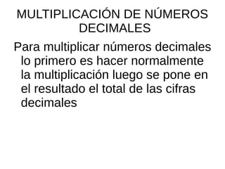 MULTIPLICACIÓN DE NÚMEROS
DECIMALES
Para multiplicar números decimales
lo primero es hacer normalmente
la multiplicación luego se pone en
el resultado el total de las cifras
decimales
 