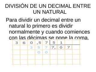 DIVISIÓN DE UN DECIMAL ENTRE
UN NATURAL
Para dividir un decimal entre un
natural lo primero es dividir
normalmente y cuando comiences
con las décimas se pone la coma.
 