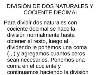 DIVISIÓN DE DOS NATURALES Y
COCIENTE DECIMAL
Para dividir dos naturales con
cociente decimal se hace la
división normalmente hasta
obtener el resto, luego al
dividendo le ponemos una coma
( , ) y agregamos cuantos ceros
sean necesarios. Ponemos una
coma en el cociente y
continuamos haciendo la división
 