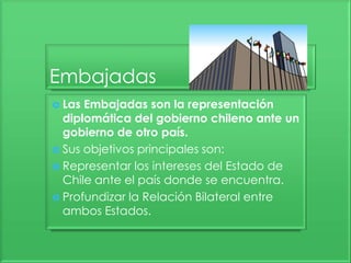 Embajadas
 Las Embajadas son la representación
diplomática del gobierno chileno ante un
gobierno de otro país.
 Sus objetivos principales son:
 Representar los intereses del Estado de
Chile ante el país donde se encuentra.
 Profundizar la Relación Bilateral entre
ambos Estados.
 