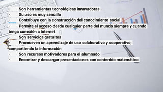 · Son herramientas tecnológicas innovadoras
· Su uso es muy sencillo
· Contribuye con la construcción del conocimiento social
· Permite el acceso desde cualquier parte del mundo siempre y cuando
tenga conexión a internet
· Son servicios gratuitos
· Promueven un aprendizaje de uso colaborativo y cooperativo,
compartiendo la información
· Son recursos motivadores para el alumnado
· Encontrar y descargar presentaciones con contenido matemático
 
