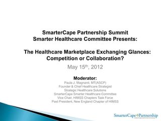 SmarterCape Partnership Summit
   Smarter Healthcare Committee Presents:

The Healthcare Marketplace Exchanging Glances:
        Competition or Collaboration?
                    May 15th, 2012

                        Moderator:
                  Paula J. Magnanti, MT(ASCP)
               Founder & Chief Healthcare Strategist
                  Strategic Healthcare Solutions
           SmarterCape Smarter Healthcare Committee
             Vice Chair, HIMSS Chapters Task Force
          Past President, New England Chapter of HIMSS
 