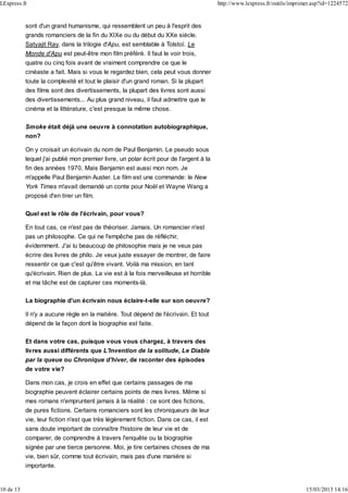 sont d'un grand humanisme, qui ressemblent un peu à l'esprit des
grands romanciers de la fin du XIXe ou du début du XXe siècle.
Satyajit Ray, dans la trilogie d'Apu, est semblable à Tolstoï. Le
Monde d'Apu est peut-être mon film préféré. Il faut le voir trois,
quatre ou cinq fois avant de vraiment comprendre ce que le
cinéaste a fait. Mais si vous le regardez bien, cela peut vous donner
toute la complexité et tout le plaisir d'un grand roman. Si la plupart
des films sont des divertissements, la plupart des livres sont aussi
des divertissements... Au plus grand niveau, il faut admettre que le
cinéma et la littérature, c'est presque la même chose.
Smoke était déjà une oeuvre à connotation autobiographique,
non?
On y croisait un écrivain du nom de Paul Benjamin. Le pseudo sous
lequel j'ai publié mon premier livre, un polar écrit pour de l'argent à la
fin des années 1970. Mais Benjamin est aussi mon nom. Je
m'appelle Paul Benjamin Auster. Le film est une commande: le New
York Times m'avait demandé un conte pour Noël et Wayne Wang a
proposé d'en tirer un film.
Quel est le rôle de l'écrivain, pour vous?
En tout cas, ce n'est pas de théoriser. Jamais. Un romancier n'est
pas un philosophe. Ce qui ne l'empêche pas de réfléchir,
évidemment. J'ai lu beaucoup de philosophie mais je ne veux pas
écrire des livres de philo. Je veux juste essayer de montrer, de faire
ressentir ce que c'est qu'être vivant. Voilà ma mission, en tant
qu'écrivain. Rien de plus. La vie est à la fois merveilleuse et horrible
et ma tâche est de capturer ces moments-là.
La biographie d'un écrivain nous éclaire-t-elle sur son oeuvre?
Il n'y a aucune règle en la matière. Tout dépend de l'écrivain. Et tout
dépend de la façon dont la biographie est faite.
Et dans votre cas, puisque vous vous chargez, à travers des
livres aussi différents que L'Invention de la solitude, Le Diable
par la queue ou Chronique d'hiver, de raconter des épisodes
de votre vie?
Dans mon cas, je crois en effet que certains passages de ma
biographie peuvent éclairer certains points de mes livres. Même si
mes romans n'empruntent jamais à la réalité : ce sont des fictions,
de pures fictions. Certains romanciers sont les chroniqueurs de leur
vie, leur fiction n'est que très légèrement fiction. Dans ce cas, il est
sans doute important de connaître l'histoire de leur vie et de
comparer, de comprendre à travers l'enquête ou la biographie
signée par une tierce personne. Moi, je tire certaines choses de ma
vie, bien sûr, comme tout écrivain, mais pas d'une manière si
importante.
LExpress.fr http://www.lexpress.fr/outils/imprimer.asp?id=1224572
10 de 13 15/03/2013 14:16
 