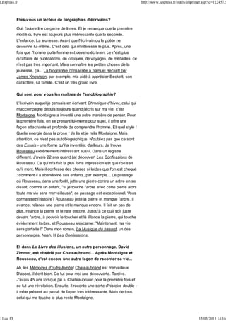 Etes-vous un lecteur de biographies d'écrivains?
Oui, j'adore lire ce genre de livres. Et je remarque que la première
moitié du livre est toujours plus intéressante que la seconde.
L'enfance. La jeunesse. Avant que l'écrivain ou le poète ne
devienne lui-même. C'est cela qui m'intéresse le plus. Après, une
fois que l'homme ou la femme est devenu écrivain, ce n'est plus
qu'affaire de publications, de critiques, de voyages, de médailles: ce
n'est pas très important. Mais connaître les petites choses de la
jeunesse, ça... La biographie consacrée à Samuel Beckett par
James Knowlson, par exemple, m'a aidé à apprécier Beckett, son
caractère, sa famille. C'est un très grand livre.
Qui sont pour vous les maîtres de l'autobiographie?
L'écrivain auquel je pensais en écrivant Chronique d'hiver, celui qui
m'accompagne depuis toujours quand j'écris sur ma vie, c'est
Montaigne. Montaigne a inventé une autre manière de penser. Pour
la première fois, en se prenant lui-même pour sujet, il offre une
façon attachante et profonde de comprendre l'homme. Et quel style !
Quelle énergie dans la prose ! Je lis et je relis Montaigne. Mais
attention, ce n'est pas autobiographique. N'oubliez pas que ce sont
des Essais - une forme qu'il a inventée, d'ailleurs. Je trouve
Rousseau extrêmement intéressant aussi. Dans un registre
différent. J'avais 22 ans quand j'ai découvert Les Confessions de
Rousseau. Ce qui m'a fait la plus forte impression est que l'on sait
qu'il ment. Mais il confesse des choses si laides que l'on est choqué
: comment il a abandonné ses enfants, par exemple... Le passage
où Rousseau, dans une forêt, jette une pierre contre un arbre en se
disant, comme un enfant, "si je touche l'arbre avec cette pierre alors
toute ma vie sera merveilleuse", ce passage est exceptionnel. Vous
connaissez l'histoire? Rousseau jette la pierre et manque l'arbre. Il
avance, relance une pierre et le manque encore. Il fait un pas de
plus, relance la pierre et le rate encore. Jusqu'à ce qu'il soit juste
devant l'arbre, à pouvoir le toucher et là il lance la pierre, qui touche
évidemment l'arbre, et Rousseau s'exclame: "Maintenant, ma vie
sera parfaite !" Dans mon roman, La Musique du hasard, un des
personnages, Nash, lit Les Confessions.
Et dans Le Livre des illusions, un autre personnage, David
Zimmer, est obsédé par Chateaubriand... Après Montaigne et
Rousseau, c'est encore une autre façon de raconter sa vie...
Ah, les Mémoires d'outre-tombe! Chateaubriand est merveilleux.
D'abord, il écrit bien. Ce fut pour moi une découverte. Tardive.
J'avais 45 ans lorsque j'ai lu Chateaubriand pour la première fois et
ce fut une révélation. Ensuite, il raconte une sorte d'histoire double :
il mêle présent au passé de façon très intéressante. Mais de tous,
celui qui me touche le plus reste Montaigne.
LExpress.fr http://www.lexpress.fr/outils/imprimer.asp?id=1224572
11 de 13 15/03/2013 14:16
 