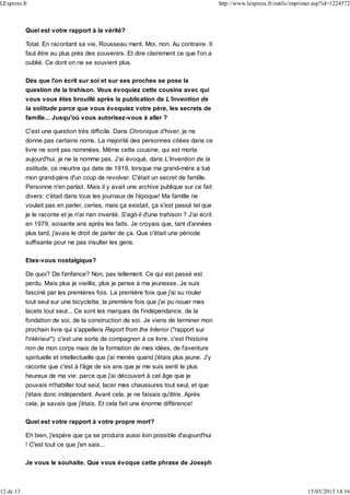 Quel est votre rapport à la vérité?
Total. En racontant sa vie, Rousseau ment. Moi, non. Au contraire. Il
faut être au plus près des souvenirs. Et dire clairement ce que l'on a
oublié. Ce dont on ne se souvient plus.
Dès que l'on écrit sur soi et sur ses proches se pose la
question de la trahison. Vous évoquiez cette cousine avec qui
vous vous êtes brouillé après la publication de L'Invention de
la solitude parce que vous évoquiez votre père, les secrets de
famille... Jusqu'où vous autorisez-vous à aller ?
C'est une question très difficile. Dans Chronique d'hiver, je ne
donne pas certains noms. La majorité des personnes citées dans ce
livre ne sont pas nommées. Même cette cousine, qui est morte
aujourd'hui, je ne la nomme pas. J'ai évoqué, dans L'Invention de la
solitude, ce meurtre qui date de 1919, lorsque ma grand-mère a tué
mon grand-père d'un coup de revolver. C'était un secret de famille.
Personne n'en parlait. Mais il y avait une archive publique sur ce fait
divers: c'était dans tous les journaux de l'époque! Ma famille ne
voulait pas en parler, certes, mais ça existait, ça s'est passé tel que
je le raconte et je n'ai rien inventé. S'agit-il d'une trahison ? J'ai écrit
en 1979, soixante ans après les faits. Je croyais que, tant d'années
plus tard, j'avais le droit de parler de ça. Que c'était une période
suffisante pour ne pas insulter les gens.
Etes-vous nostalgique?
De quoi? De l'enfance? Non, pas tellement. Ce qui est passé est
perdu. Mais plus je vieillis, plus je pense à ma jeunesse. Je suis
fasciné par les premières fois. La première fois que j'ai su rouler
tout seul sur une bicyclette, la première fois que j'ai pu nouer mes
lacets tout seul... Ce sont les marques de l'indépendance, de la
fondation de soi, de la construction de soi. Je viens de terminer mon
prochain livre qui s'appellera Report from the Interior ("rapport sur
l'intérieur"): c'est une sorte de compagnon à ce livre, c'est l'histoire
non de mon corps mais de la formation de mes idées, de l'aventure
spirituelle et intellectuelle que j'ai menée quand j'étais plus jeune. J'y
raconte que c'est à l'âge de six ans que je me suis senti le plus
heureux de ma vie: parce que j'ai découvert à cet âge que je
pouvais m'habiller tout seul, lacer mes chaussures tout seul, et que
j'étais donc indépendant. Avant cela, je ne faisais qu'être. Après
cela, je savais que j'étais. Et cela fait une énorme différence!
Quel est votre rapport à votre propre mort?
Eh bien, j'espère que ça se produira aussi loin possible d'aujourd'hui
! C'est tout ce que j'en sais...
Je vous le souhaite. Que vous évoque cette phrase de Joseph
LExpress.fr http://www.lexpress.fr/outils/imprimer.asp?id=1224572
12 de 13 15/03/2013 14:16
 