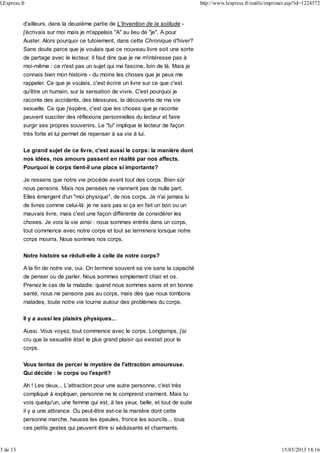 d'ailleurs, dans la deuxième partie de L'Invention de la solitude -
j'écrivais sur moi mais je m'appelais "A" au lieu de "je". A pour
Auster. Alors pourquoi ce tutoiement, dans cette Chronique d'hiver?
Sans doute parce que je voulais que ce nouveau livre soit une sorte
de partage avec le lecteur. Il faut dire que je ne m'intéresse pas à
moi-même : ce n'est pas un sujet qui me fascine, loin de là. Mais je
connais bien mon histoire - du moins les choses que je peux me
rappeler. Ce que je voulais, c'est écrire un livre sur ce que c'est
qu'être un humain, sur la sensation de vivre. C'est pourquoi je
raconte des accidents, des blessures, la découverte de ma vie
sexuelle. Ce que j'espère, c'est que les choses que je raconte
peuvent susciter des réflexions personnelles du lecteur et faire
surgir ses propres souvenirs. Le "tu" implique le lecteur de façon
très forte et lui permet de repenser à sa vie à lui.
Le grand sujet de ce livre, c'est aussi le corps: la manière dont
nos idées, nos amours passent en réalité par nos affects.
Pourquoi le corps tient-il une place si importante?
Je ressens que notre vie procède avant tout des corps. Bien sûr
nous pensons. Mais nos pensées ne viennent pas de nulle part.
Elles émergent d'un "moi physique", de nos corps. Je n'ai jamais lu
de livres comme celui-là: je ne sais pas si ça en fait un bon ou un
mauvais livre, mais c'est une façon différente de considérer les
choses. Je vois la vie ainsi : nous sommes entrés dans un corps,
tout commence avec notre corps et tout se terminera lorsque notre
corps mourra. Nous sommes nos corps.
Notre histoire se réduit-elle à celle de notre corps?
A la fin de notre vie, oui. On termine souvent sa vie sans la capacité
de penser ou de parler. Nous sommes simplement chair et os.
Prenez le cas de la maladie: quand nous sommes sains et en bonne
santé, nous ne pensons pas au corps, mais dès que nous tombons
malades, toute notre vie tourne autour des problèmes du corps.
Il y a aussi les plaisirs physiques...
Aussi. Vous voyez, tout commence avec le corps. Longtemps, j'ai
cru que la sexualité était le plus grand plaisir qui existait pour le
corps.
Vous tentez de percer le mystère de l'attraction amoureuse.
Qui décide : le corps ou l'esprit?
Ah ! Les deux... L'attraction pour une autre personne, c'est très
compliqué à expliquer, personne ne le comprend vraiment. Mais tu
vois quelqu'un, une femme qui est, à tes yeux, belle, et tout de suite
il y a une attirance. Ou peut-être est-ce la manière dont cette
personne marche, hausse les épaules, fronce les sourcils... tous
ces petits gestes qui peuvent être si séduisants et charmants.
LExpress.fr http://www.lexpress.fr/outils/imprimer.asp?id=1224572
3 de 13 15/03/2013 14:16
 