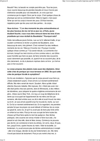 Beauté? Non, la beauté ne compte peut-être pas. Tous les jours,
nous voyons beaucoup de grandes beautés et nous n'avons pas
d'attirance sexuelle pour ces beautés-là. Je crois que tout
commence par le regard. Donc par le corps. C'est quelque chose de
physique qui est au commencement. Mais le regard, c'est aussi
l'âme qui sort du corps à travers les yeux. S'il faut trancher,
rappelons juste que les yeux sont des parties... du corps.
Vous écrivez : "L'un des moments les plus extraordinaires et
les plus heureux de ma vie fut ce jour où, à Paris, jeune
étudiant fauché, vous vous êtes retrouvé dans les bras d'une
prostituée qui vous récitait du Baudelaire." Pourquoi cela?
Cette merveilleuse jeune femme, nue sur le lit, tellement belle, et qui
soudain commence à réciter un poème de Baudelaire, avec
beaucoup de sens, très joliment. C'est vraiment l'un des meilleurs
moments de ma vie ! Mais je n'invente rien. Pourquoi inventer
quelque chose comme ça ? Ce serait ridicule. La contrainte d'un
écrivain, lorsqu'il se met à écrire un livre comme celui-ci, est d'être
aussi honnête que faire se peut, de faire remonter des souvenirs
aussi clairement que possible, et, quand il ne se souvient plus, de le
dire clairement. Je dis à plusieurs reprises dans ce livre : je n'arrive
pas à m'en souvenir.
Le corps propose des plaisirs mais aussi des déplaisirs. Ainsi
cette crise de panique qui vous terrasse en 2002. De quoi cette
crise de panique fut-elle le symptôme?
Ce fut une révélation. J'ignorais que le corps pouvait vous faire ça.
J'étais totalement surpris. C'est arrivé à un moment extrêmement
difficile. Ma mère venait de mourir. Soudain. Alors qu'elle n'était
atteinte d'aucune maladie. Mon épouse, Siri, n'était pas avec moi :
elle était partie chez ses parents, dans le Minnesota, à des milliers
de kilomètres, pour préparer le quatre-vingtième anniversaire de son
père. J'étais seul à New York. J'ai reçu un coup de téléphone de la
dame qui s'occupait de l'appartement de ma mère une fois par
semaine: elle était entrée avec sa clé à elle et avait trouvé ma mère
sur le lit. Je suis arrivé aussitôt et je l'ai trouvée là, morte, sur son
lit. Ce fut un moment extrêmement dur. En la regardant, ma première
pensée fut que ma propre vie avait débuté à l'intérieur de ce corps
qui gisait là, sans vie, et qu'il n'y avait pas de liens plus forts entre
un enfant et sa mère. Puis je me suis occupé de faire toutes les
choses qu'il faut faire après la mort de quelqu'un. Des tâches
pratiques. Une cousine est venue m'aider à faire tout cela. J'ai
passé la nuit chez elle, dans le New Jersey. Comme je ne pouvais
pas dormir, j'ai commencé à boire du whisky. Un verre, deux. Et puis,
bon, jusqu'à trois, quatre heures du matin. Vider la bouteille. Le
lendemain, il y avait encore plus de tâches administratives à remplir
: aller à la morgue, décider du lieu de l'enterrement, etc. Ma mère
n'avait pas laissé de testament. Puis je suis rentré chez moi, à
LExpress.fr http://www.lexpress.fr/outils/imprimer.asp?id=1224572
4 de 13 15/03/2013 14:16
 