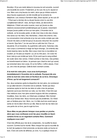 Brooklyn. Et je suis resté debout à nouveau la nuit suivante, ouvrant
une bouteille de scotch. Finalement, je me suis mis au lit, épuisé et
ivre. Mais vers cinq heures du matin, alors que je m'étais endormi
deux heures auparavant, j'ai été réveillé par la sonnerie du
téléphone. Les oiseaux chantaient déjà, j'étais épuisé, je me suis dit
: "Il faut que tu dormes dix ou douze heures sinon tu vas être
complètement détruit", mais, de façon idiote, j'ai décroché le
téléphone. C'était une autre cousine, avec qui j'avais eu des
relations excessivement problématiques par le passé, notamment
lorsque j'avais publié ce livre sur mon père, L'Invention de la
solitude. Je l'ai écoutée parler, et elle s'est mise à dire des choses
très dures sur ma mère, très méchantes. J'étais très énervé, très.
La conversation s'est achevée et je me suis rendu compte que cela
m'avait mis dans un état tel que je ne pouvais retourner me coucher
et dormir. Que faire ? Je me suis fait un café très fort. Puis un
deuxième. Et un troisième. Au quatrième café serré, l'estomac vide,
mon corps a commencé à réagir de façon étrange. J'ai entendu des
bruits bizarres dans ma tête. Mon coeur s'est mis à s'accélérer et,
soudain, je n'ai plus pu respirer. Là, j'ai eu très peur. J'ai voulu me
lever mais je suis tombé par terre. Et j'ai senti que le sang arrêtait
de couler dans mes veines. C'était comme si mes bras, mes jambes
se transformaient en béton. Je pensais que c'était la mort qui venait,
qui remontait dans mon corps. Et ce fut l'effroi. L'effroi absolu. C'est
ça, une crise de panique. Celle-là était vraiment corsée.
A la mort de votre père, vous avez écrit presque
immédiatement L'Invention de la solitude. Pourquoi dix ans
entre la mort de votre mère et l'écriture de ce livre, Chronique
d'hiver, qui lui est largement consacré?
Oui, deux semaines après la disparition de mon père, j'ai commencé
ce qui allait devenir L'Invention de la solitude. Tandis que deux
semaines après la mort de ma mère et cette crise de panique,
j'ignorais qu'un jour j'écrirais sur cela, sur ma mère. Il faut dire que
mes relations avec mon père avaient toujours été très complexes,
troublées. Avec ma mère, ce n'était pas compliqué. Elle m'aimait
bien et je l'aimais bien. Nous n'avions pas de problèmes. Ce n'était
pas un fardeau pour moi. Alors, oui, il a fallu neuf ans avant que je
sente en moi le désir d'écrire sur elle. Mais la mort de ma mère est
une partie de ce livre, pas le sujet du livre.
Vous dites ne pas pleurer lorsque vous perdez un proche,
alors que vous confessez avoir les yeux mouillés en lisant
certains livres ou en regardant certains films. Comment
expliquez-vous cela?
C'est très difficile pour moi de le comprendre. J'ai souffert le deuil,
souvent. Comme tout le monde. Mais chaque fois que la nouvelle de
la mort de quelqu'un m'est annoncée, je deviens raide, je tourne en
bois. C'est une sorte de défense, je crois. Il y a quelque chose en
LExpress.fr http://www.lexpress.fr/outils/imprimer.asp?id=1224572
5 de 13 15/03/2013 14:16
 