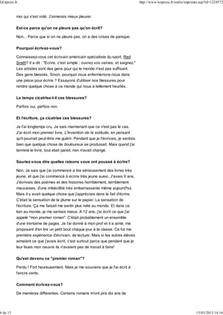 moi qui s'est vidé. J'aimerais mieux pleurer.
Est-ce parce qu'on ne pleure pas qu'on écrit?
Non... Parce que si on ne pleure pas, on a des crises de panique.
Pourquoi écrivez-vous?
Connaissez-vous cet écrivain américain spécialiste du sport, Red
Smith? Il a dit : "Ecrire, c'est simple : ouvrez vos veines, et saignez."
Les artistes sont des gens pour qui le monde n'est pas suffisant.
Des gens blessés. Sinon, pourquoi nous enfermerions-nous dans
une pièce pour écrire ? Essayons d'utiliser nos blessures pour
rendre quelque chose à ce monde qui nous a tellement heurtés.
Le temps cicatrise-t-il ces blessures?
Parfois oui, parfois non.
Et l'écriture, ça cicatrise ces blessures?
Je l'ai longtemps cru. Je sais maintenant que ce n'est pas le cas.
J'ai écrit mon premier livre, L'Invention de la solitude, en pensant
qu'il pourrait peut-être me guérir. Pendant que je l'écrivais, je sentais
bien que quelque chose de douloureux se produisait. Mais quand j'ai
terminé le livre, tout était pareil, rien n'avait changé.
Sauriez-vous dire quelles raisons vous ont poussé à écrire?
Non. Je sais que j'ai commencé à lire sérieusement des livres très
jeune, et que j'ai commencé à écrire très jeune aussi. J'avais 9 ans.
J'écrivais des poèmes et des histoires horriblement, terriblement
mauvaises, d'une imbécillité très embarrassante même aujourd'hui.
Mais il y avait quelque chose que j'appréciais dans le fait d'écrire.
C'était la sensation de la plume sur le papier. La sensation de
l'écriture. Ça me faisait me sentir plus relié au monde. Et dans ce
lien au monde, je me sentais mieux. A 12 ans, j'ai écrit ce que j'ai
appelé "mon premier roman". C'était probablement un ensemble
d'une trentaine de pages. Je l'ai donné à mon prof et il a aimé, me
proposant d'en lire un petit bout chaque jour à la classe. Ce fut ma
première expérience d'écrivain, de lecture. Mais si les autres élèves
aimaient ce que j'avais écrit, c'est surtout parce que pendant que je
leur lisais mon oeuvre ils n'avaient pas de travail à faire!
Qu'est devenu ce "premier roman"?
Perdu ! Fort heureusement. Mais je me souviens que je l'ai écrit à
l'encre verte.
Comment écrivez-vous?
De manières différentes. Certains romans m'ont pris dix ans de
LExpress.fr http://www.lexpress.fr/outils/imprimer.asp?id=1224572
6 de 13 15/03/2013 14:16
 
