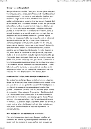 Croyez-vous en l'inspiration?
Non, je crois en l'inconscient. C'est ça qui est mon guide. Mais pour
trouver quelque chose en soi, dans l'inconscient, il faut être dans un
certain état d'esprit : très ouvert et sans préjugés. On laisse alors
les choses surgir. Quand on écrit, il faut laisser les choses se
produire, et ne jamais se censurer : il ne faut pas, on n'a pas le droit
de se censurer. Puis il faut savoir s'arrêter. Je veux dire que lorsque
je travaille sur un livre et que j'ai terminé ma journée d'écriture, je
fais tout ce qui est possible pour ne plus y penser le reste de la
journée. Si on travaille trop, on commence à s'assécher. Donc, je
rentre à la maison - je ne travaille jamais chez moi, mais dans un
petit studio à quelques minutes de marche -, je ferme la porte
derrière moi et j'essaie d'oublier tout ce que j'ai écrit. Je retourne à
la vraie vie. Qu'est-ce que l'on va faire à dîner, Siri et moi ?
Allons-nous regarder un film, ou sortir, ou aller voir des amis, ou
faire un peu de shopping, ou quoi que ce soit d'autre ? Souvent, je
quitte mon studio, l'endroit où j'écris toute la journée, avec un
problème que je n'ai pas réussi à résoudre. Je rentre chez moi, je
vis, je vais dormir, je me réveille le matin, je marche jusqu'à mon
studio, et là, je sais comment résoudre le problème de la veille. Ça
s'est produit durant le sommeil. Plutôt que de forcer les choses, les
laisser venir. C'est à cela que je crois, pour écrire. Quand j'écris un
livre, je ne peux pas vous dire dans quel état physique je me trouve :
c'est comme si le corps entier était une blessure ouverte... On est
tellement ouvert à tout ce qui se passe, dans la rue, dans le ciel,
partout autour, qu'on met tout cela dans le livre en cours. Un livre
est aussi une sorte d'improvisation. Très étrange, hein?
Qu'est-ce qui a changé, avec le temps et l'expérience?
Une seule chose a changé. Quand on écrit un livre, on est parfois
bloqué. On ne sait pas quelle sera la phrase suivante. Elle ne tombe
pas juste. On ne sait pas quelle idée va venir. On ne sait pas où on
va... Parfois, je suis perdu. Je cesse alors de travailler. Une
journée. Une semaine. Un mois, s'il le faut. Pour me rendre compte
de ce que sera l'étape suivante. Et ça marche ! Ça débloque tout.
Ça, c'est nouveau. Avant, quand j'étais un jeune écrivain et que
j'arrivais à ces moments-là, à ces blocages, je me disais : "Ah, je
suis mort ! Ça ne va pas le faire... Je n'arriverai jamais à terminer
ce bouquin..." Et je restais bloqué. Aujourd'hui, à mon âge avancé, je
me dis ceci : si le livre doit être écrit, s'il doit l'être véritablement,
alors je vais trouver un moyen de résoudre le problème. En
attendant, j'arrête.
Vous n'avez donc pas de manuscrit abandonné?
Euh... si. J'ai des projets abandonnés. Deux ou trois fois, j'ai
commencé des romans et je n'étais pas très content de ce que
j'avais écrit. Une centaine de pages, parfois. Mais je savais que
LExpress.fr http://www.lexpress.fr/outils/imprimer.asp?id=1224572
8 de 13 15/03/2013 14:16
 